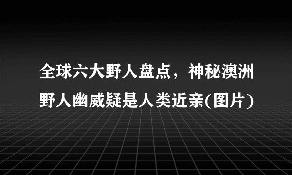 全球六大野人盘点，神秘澳洲野人幽威疑是人类近亲(图片)