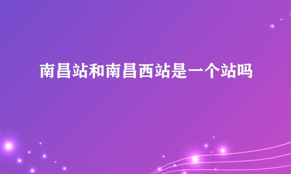 南昌站和南昌西站是一个站吗