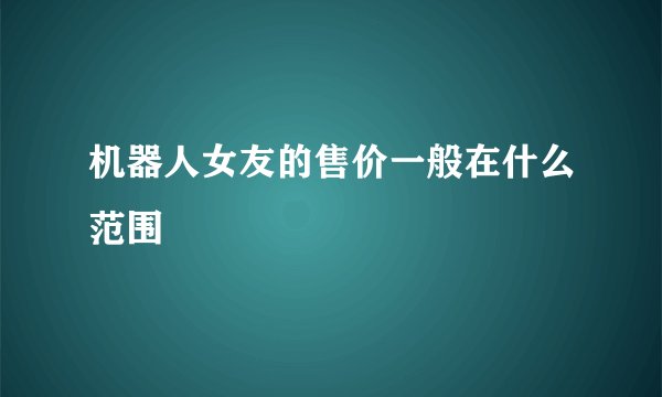 机器人女友的售价一般在什么范围