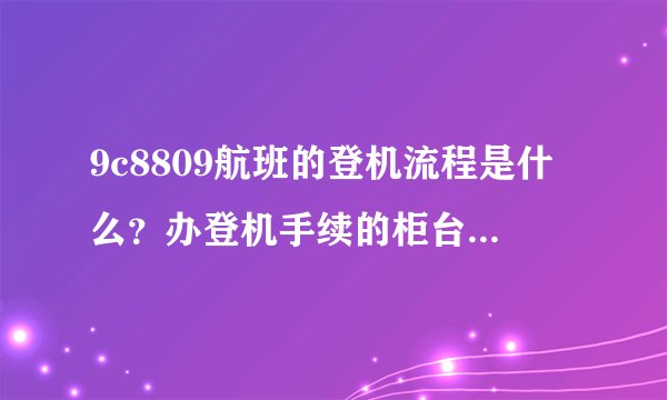 9c8809航班的登机流程是什么？办登机手续的柜台在哪里啊？初次坐飞机有点紧张