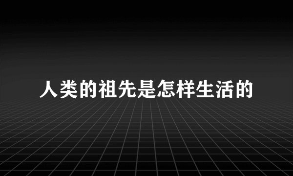 人类的祖先是怎样生活的