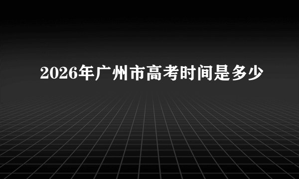 2026年广州市高考时间是多少
