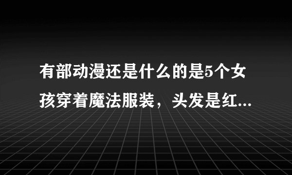 有部动漫还是什么的是5个女孩穿着魔法服装，头发是红色、蓝色、金色、浅棕色的还戴眼镜的~~~求片名