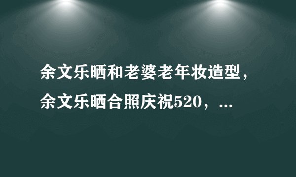 余文乐晒和老婆老年妆造型，余文乐晒合照庆祝520，表白爱妻？