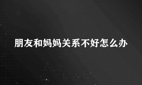 朋友和妈妈关系不好怎么办