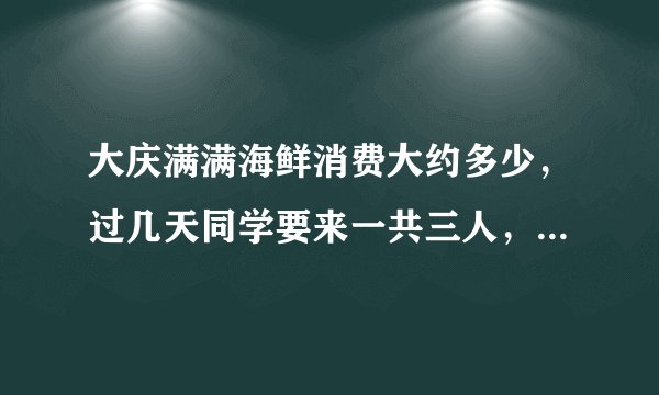 大庆满满海鲜消费大约多少，过几天同学要来一共三人，想去新村的满满海鲜，地方不能太偏僻又有点档次的！