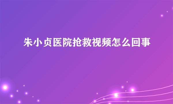 朱小贞医院抢救视频怎么回事