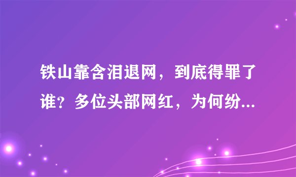 铁山靠含泪退网，到底得罪了谁？多位头部网红，为何纷纷退网、封禁？
