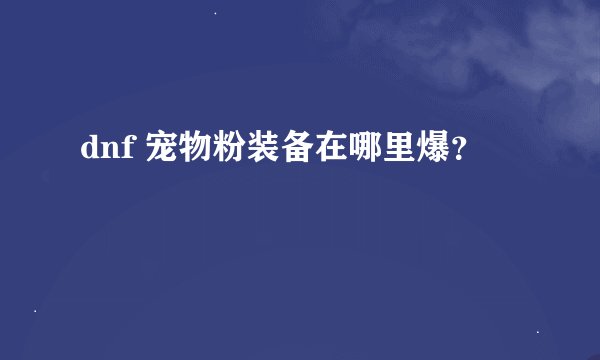 dnf 宠物粉装备在哪里爆？