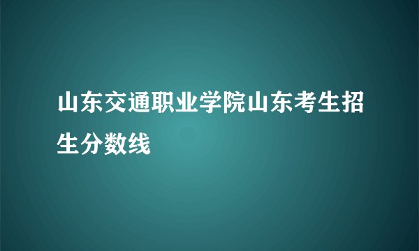 山东交通职业学院山东考生招生分数线