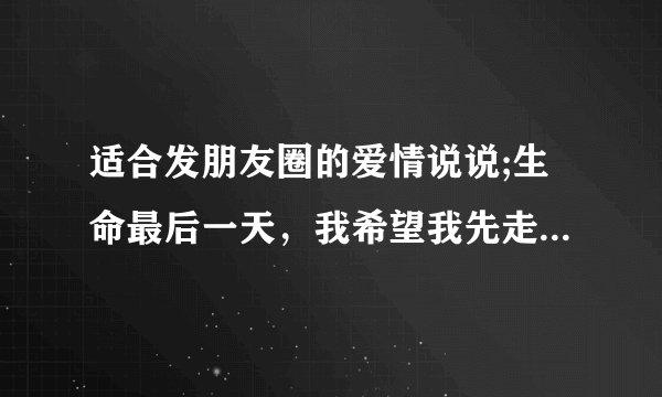 适合发朋友圈的爱情说说;生命最后一天，我希望我先走或与你一起