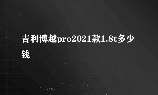 吉利博越pro2021款1.8t多少钱