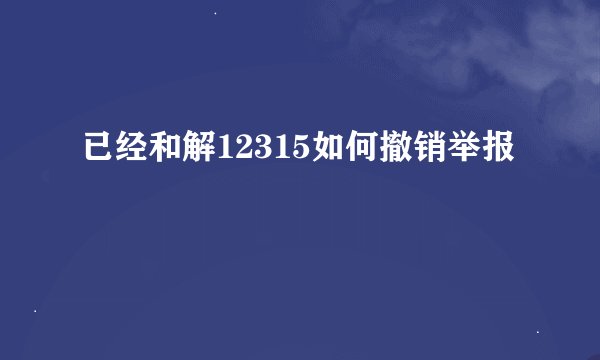已经和解12315如何撤销举报