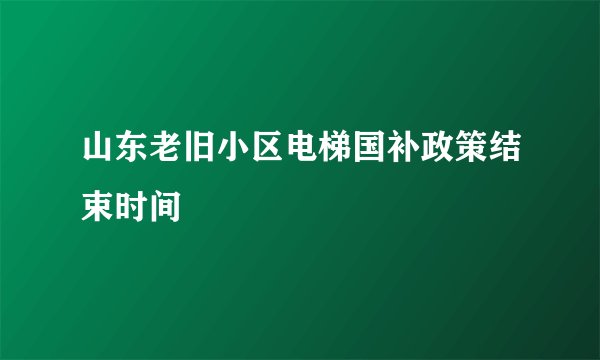 山东老旧小区电梯国补政策结束时间