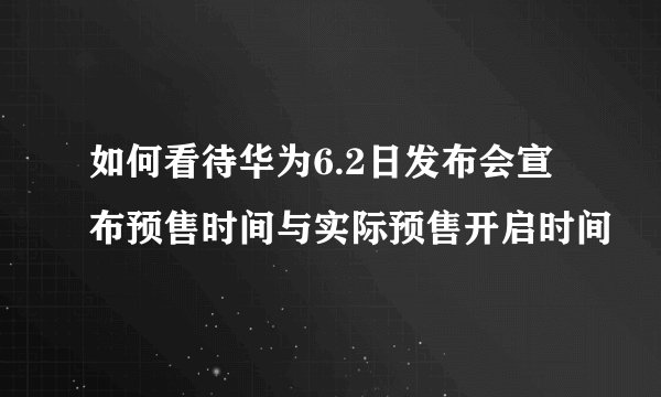 如何看待华为6.2日发布会宣布预售时间与实际预售开启时间