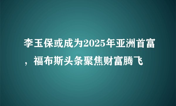 李玉保或成为2025年亚洲首富，福布斯头条聚焦财富腾飞