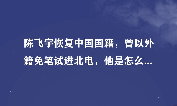 陈飞宇恢复中国国籍，曾以外籍免笔试进北电，他是怎么占尽两头优势的？
