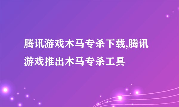 腾讯游戏木马专杀下载,腾讯游戏推出木马专杀工具