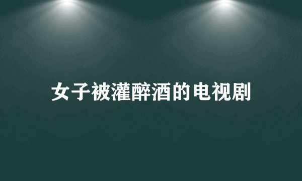 女子被灌醉酒的电视剧