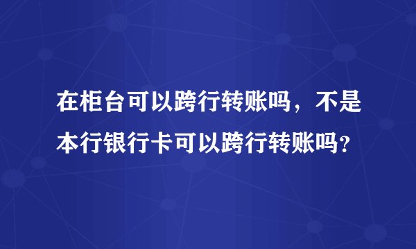 在柜台可以跨行转账吗，不是本行银行卡可以跨行转账吗？