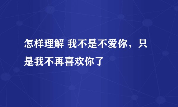 怎样理解 我不是不爱你，只是我不再喜欢你了