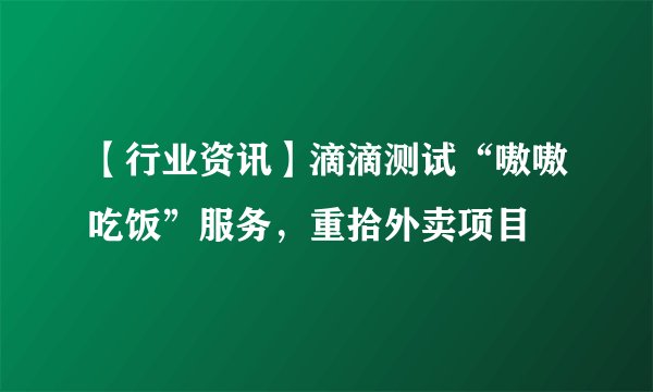 【行业资讯】滴滴测试“嗷嗷吃饭”服务，重拾外卖项目