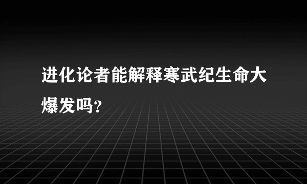 进化论者能解释寒武纪生命大爆发吗？