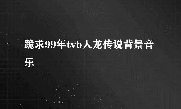 跪求99年tvb人龙传说背景音乐