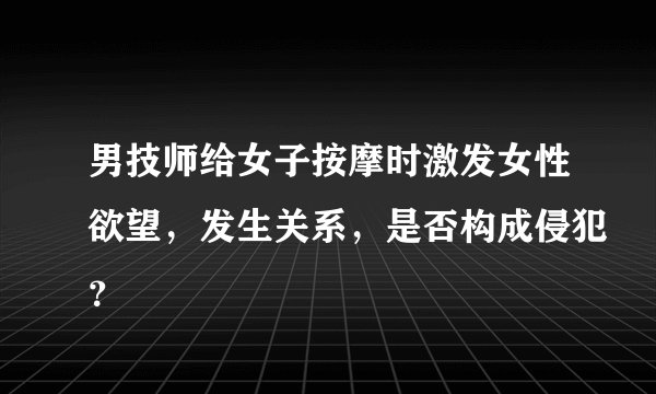 男技师给女子按摩时激发女性欲望，发生关系，是否构成侵犯？