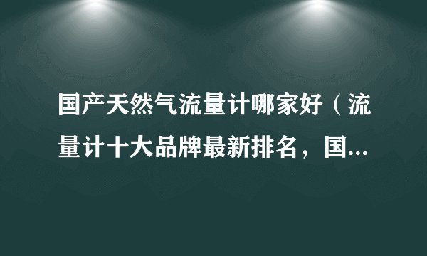 国产天然气流量计哪家好（流量计十大品牌最新排名，国产品牌占首位，你知道是