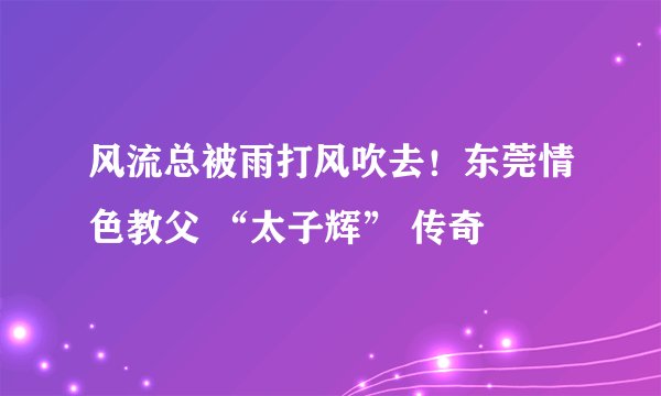 风流总被雨打风吹去！东莞情色教父 “太子辉” 传奇