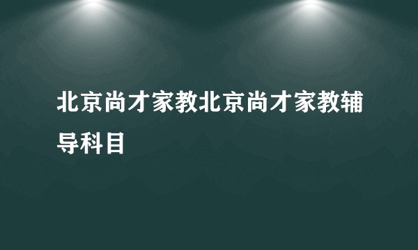 北京尚才家教北京尚才家教辅导科目