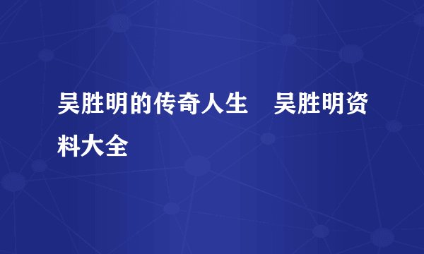 吴胜明的传奇人生 吴胜明资料大全