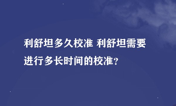 利舒坦多久校准 利舒坦需要进行多长时间的校准？