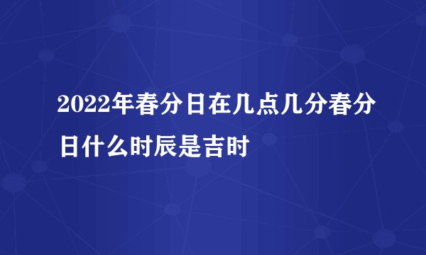 2022年春分日在几点几分春分日什么时辰是吉时