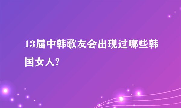 13届中韩歌友会出现过哪些韩国女人?