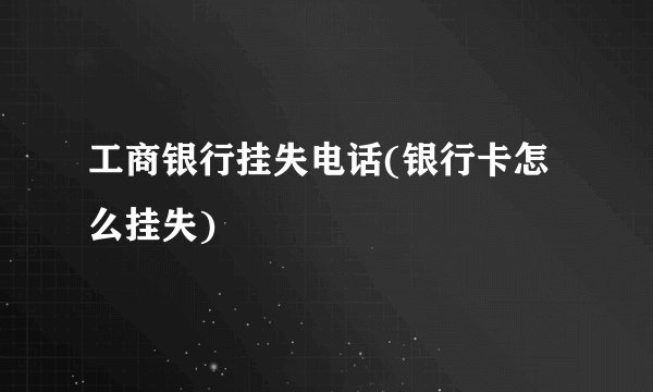 工商银行挂失电话(银行卡怎么挂失)