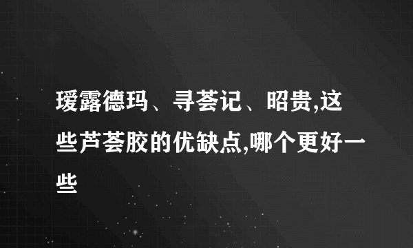 瑷露德玛、寻荟记、昭贵,这些芦荟胶的优缺点,哪个更好一些