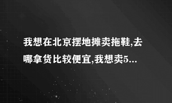我想在北京摆地摊卖拖鞋,去哪拿货比较便宜,我想卖5块一双,进价一定要低于5块. 小弟在这先谢过了.