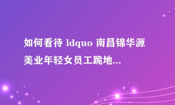 如何看待 ldquo 南昌锦华源美业年轻女员工跪地互扇耳光,公司:打