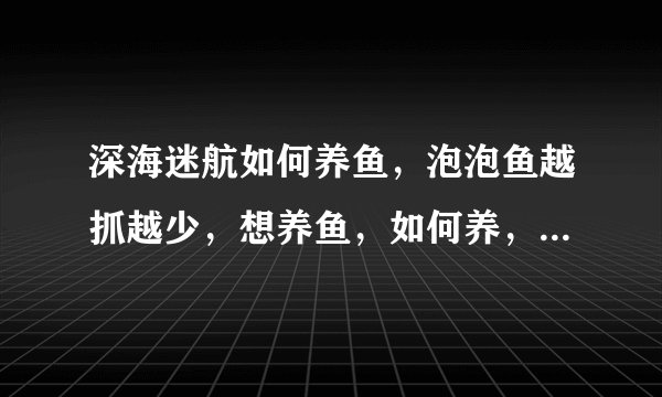 深海迷航如何养鱼,泡泡鱼越抓越少,想养鱼,如何养,急急急!