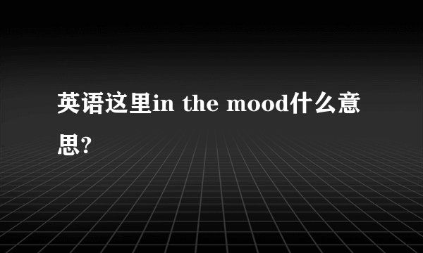英语这里in the mood什么意思?