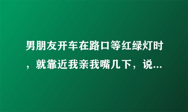 男朋友开车在路口等红绿灯时，就靠近我亲我嘴几下，说明什么？