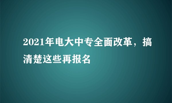2021年电大中专全面改革，搞清楚这些再报名