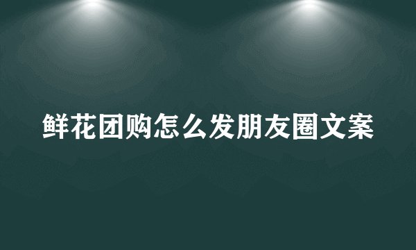 鲜花团购怎么发朋友圈文案