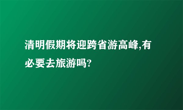 清明假期将迎跨省游高峰,有必要去旅游吗?