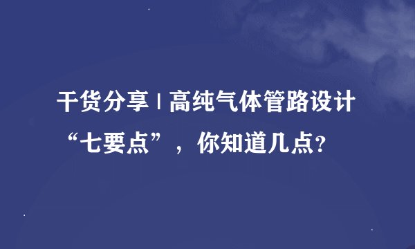干货分享 | 高纯气体管路设计“七要点”，你知道几点？