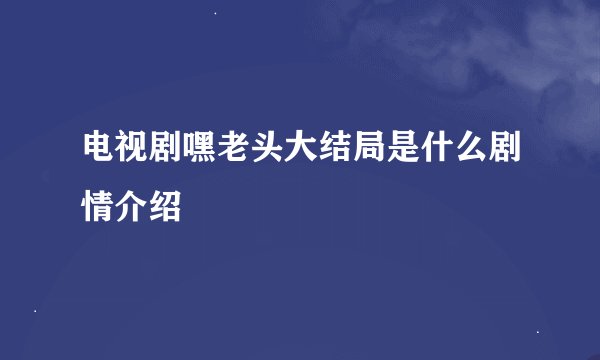 电视剧嘿老头大结局是什么剧情介绍