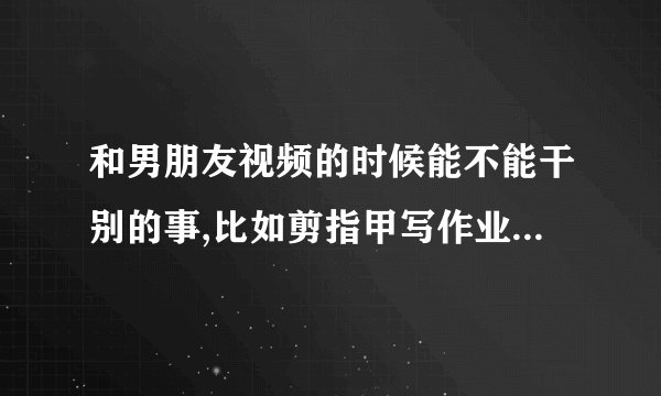 和男朋友视频的时候能不能干别的事,比如剪指甲写作业做PPT