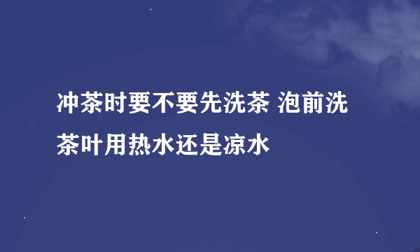冲茶时要不要先洗茶 泡前洗茶叶用热水还是凉水